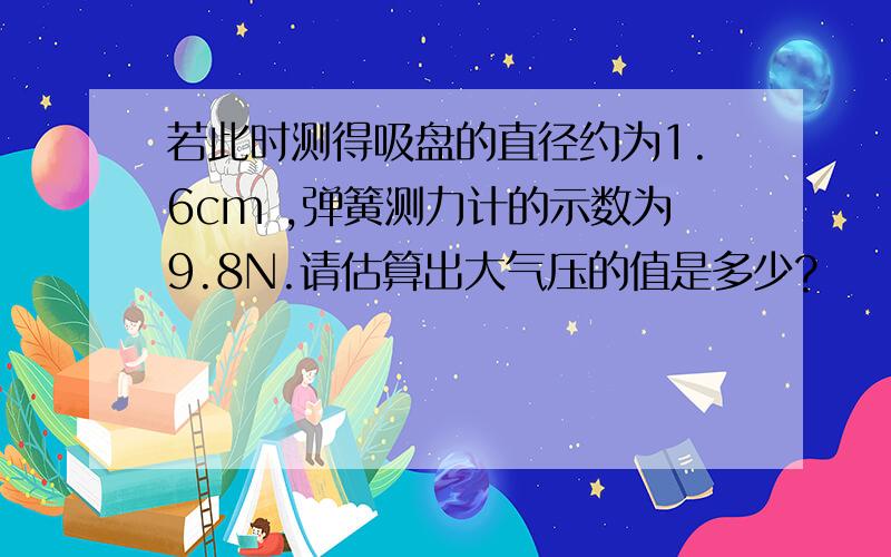 若此时测得吸盘的直径约为1.6cm ,弹簧测力计的示数为9.8N.请估算出大气压的值是多少?