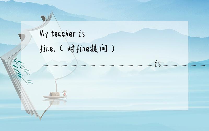 My teacher is fine.(对fine提问） ____________is________teacher?