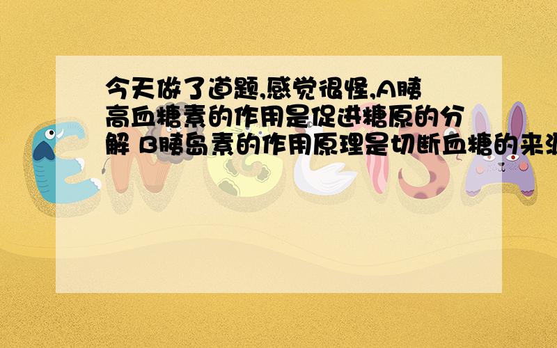 今天做了道题,感觉很怪,A胰高血糖素的作用是促进糖原的分解 B胰岛素的作用原理是切断血糖的来源,这两个选项我觉得A应该是