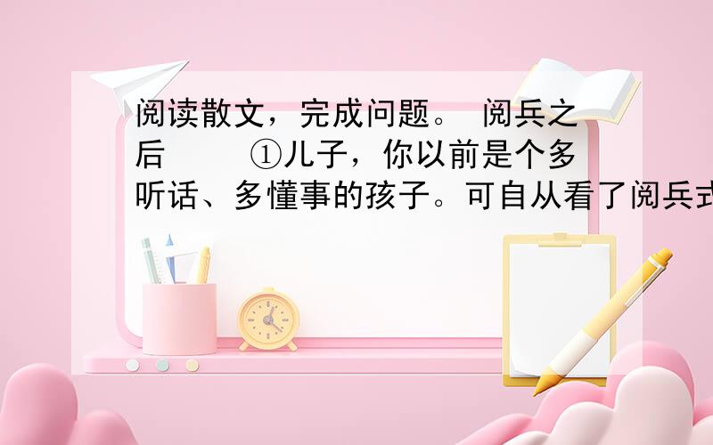 阅读散文，完成问题。 阅兵之后 　　①儿子，你以前是个多听话、多懂事的孩子。可自从看了阅兵式之后，你就变了。就拿那天下午