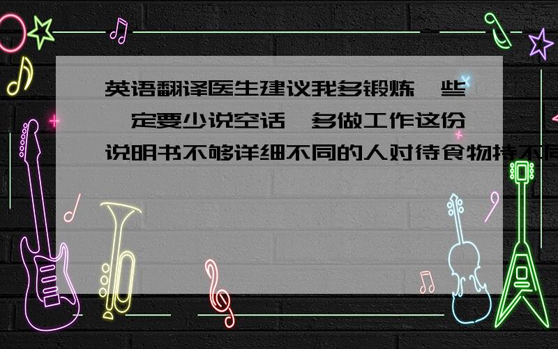 英语翻译医生建议我多锻炼一些一定要少说空话,多做工作这份说明书不够详细不同的人对待食物持不同的态度我昨天收到了你的来信此