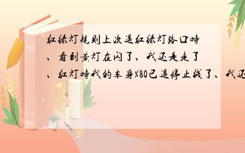 红绿灯规则上次过红绿灯路口时、看到黄灯在闪了、我还是走了、红灯时我的车身%80已过停止线了、我还是走了、这样会照吗我这个