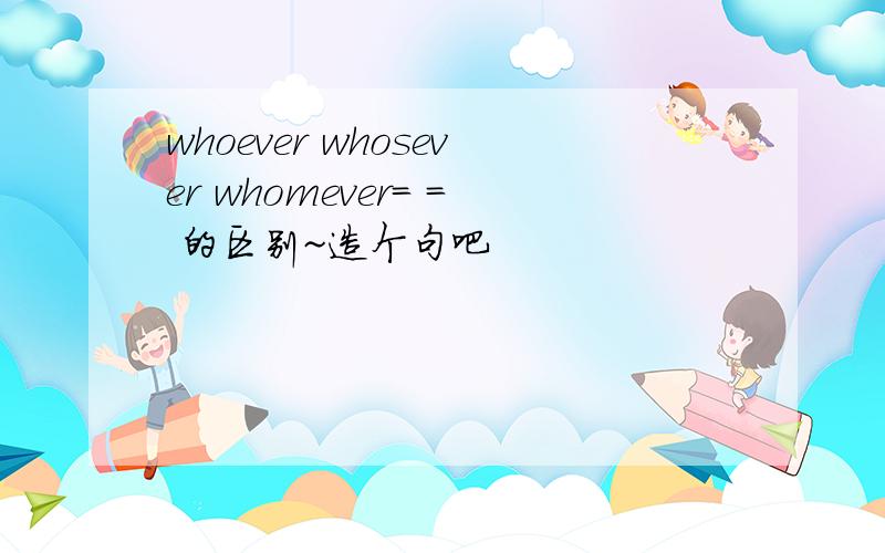 whoever whosever whomever= = 的区别~造个句吧