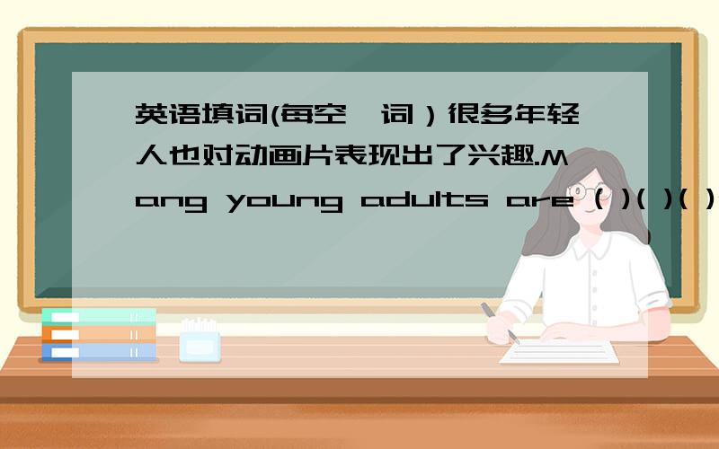 英语填词(每空一词）很多年轻人也对动画片表现出了兴趣.Mang young adults are ( )( )( )ca