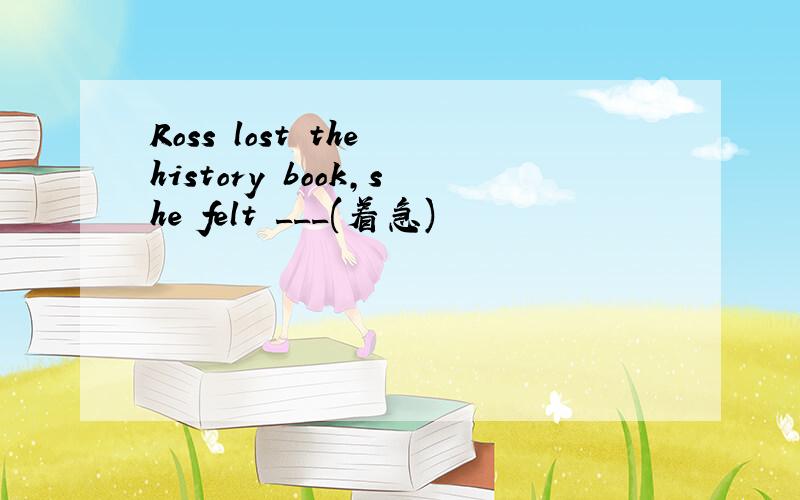 Ross lost the history book,she felt ___(着急)