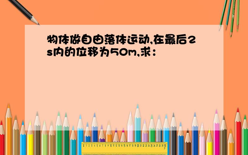 物体做自由落体运动,在最后2s内的位移为50m,求：