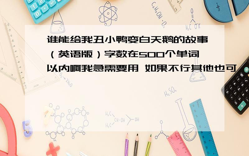 谁能给我丑小鸭变白天鹅的故事（英语版）字数在500个单词以内啊我急需要用 如果不行其他也可,不要百度上的,我只要简单的,