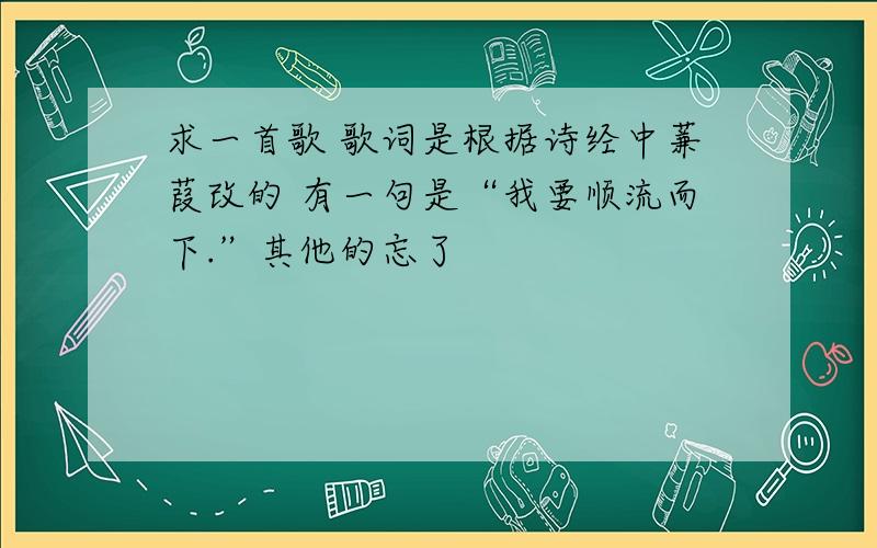 求一首歌 歌词是根据诗经中蒹葭改的 有一句是“我要顺流而下.”其他的忘了