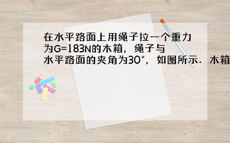 在水平路面上用绳子拉一个重力为G=183N的木箱，绳子与水平路面的夹角为30°，如图所示．木箱与路面间的动摩擦因数μ=0