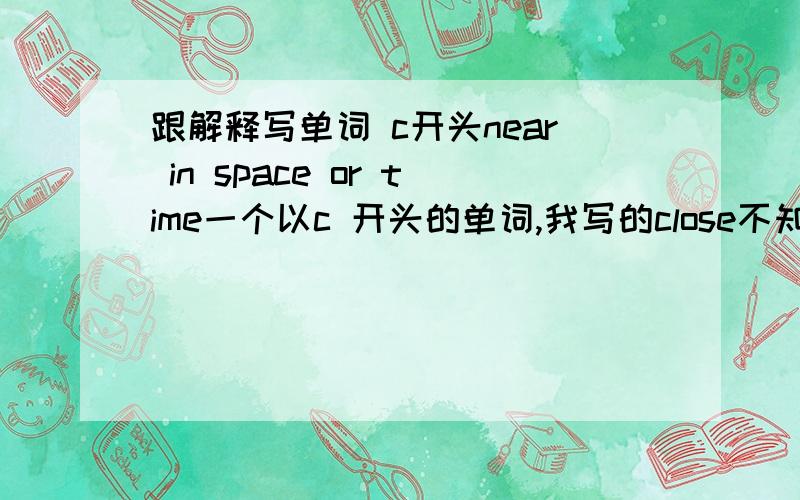 跟解释写单词 c开头near in space or time一个以c 开头的单词,我写的close不知道个对!