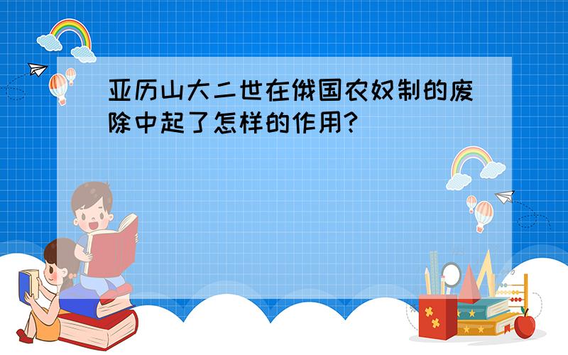 亚历山大二世在俄国农奴制的废除中起了怎样的作用?