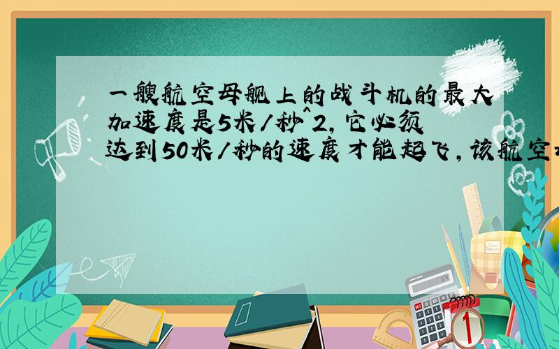 一艘航空母舰上的战斗机的最大加速度是5米/秒^2,它必须达到50米/秒的速度才能起飞,该航空母舰的甲板长度为160米.使