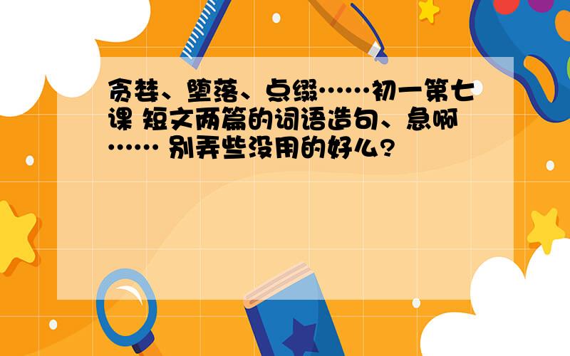 贪婪、堕落、点缀……初一第七课 短文两篇的词语造句、急啊…… 别弄些没用的好么?