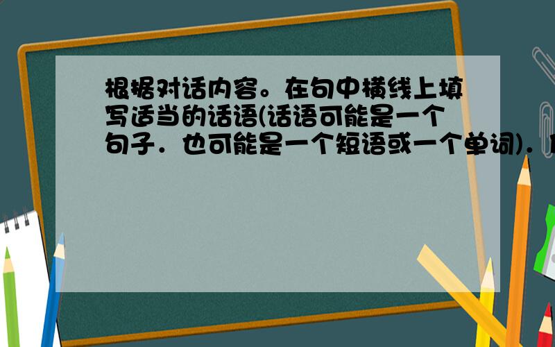 根据对话内容。在句中横线上填写适当的话语(话语可能是一个句子．也可能是一个短语或一个单词)．使对话完整、正确。