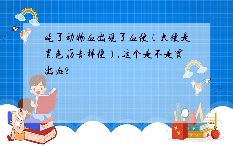 吃了动物血出现了血便（大便是黑色沥青样便）,这个是不是胃出血?