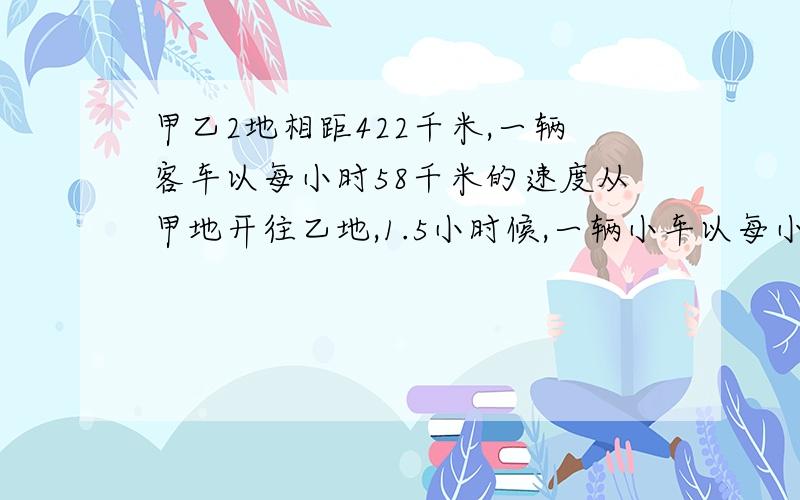 甲乙2地相距422千米,一辆客车以每小时58千米的速度从甲地开往乙地,1.5小时候,一辆小车以每小时76千米从