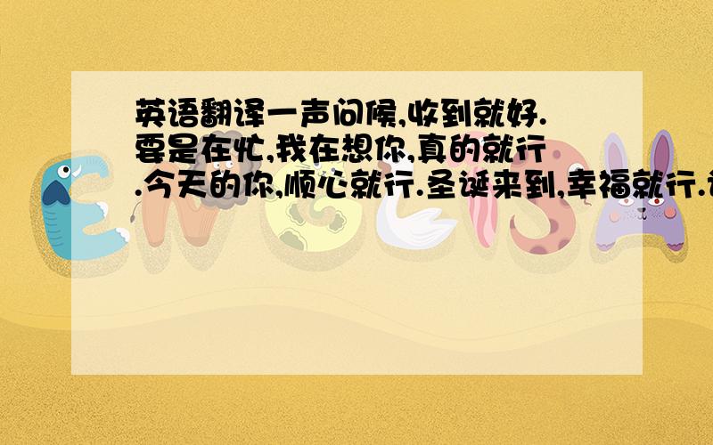 英语翻译一声问候,收到就好.要是在忙,我在想你,真的就行.今天的你,顺心就行.圣诞来到,幸福就行.记得想我,偶尔就行.看