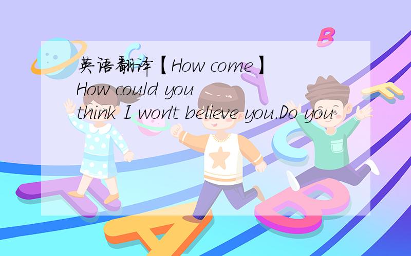 英语翻译【How come】How could you think I won't believe you.Do you