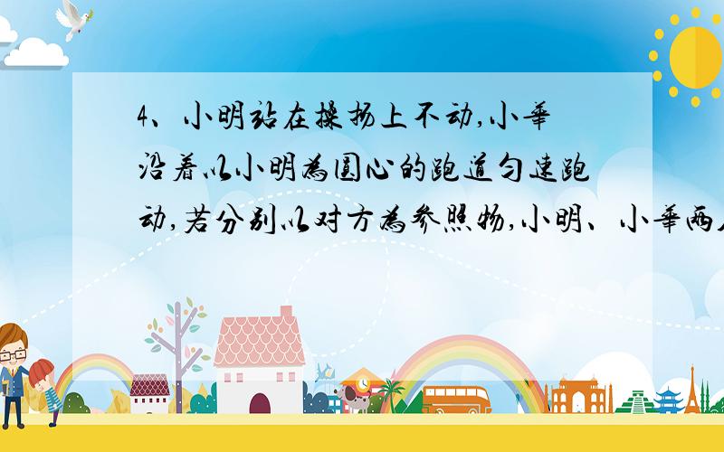 4、小明站在操扬上不动,小华沿着以小明为圆心的跑道匀速跑动,若分别以对方为参照物,小明、小华两人的运动情况是( )