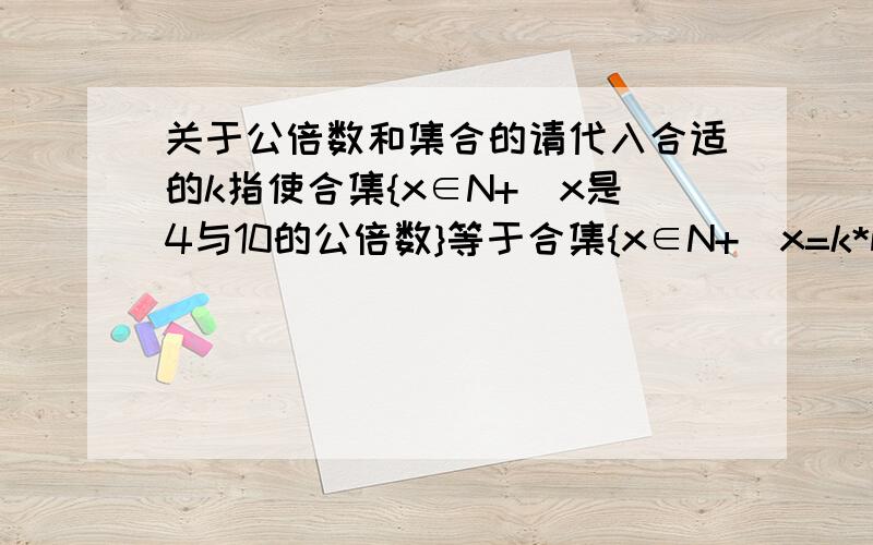 关于公倍数和集合的请代入合适的k指使合集{x∈N+|x是4与10的公倍数}等于合集{x∈N+|x=k*m,m∈N+}并证