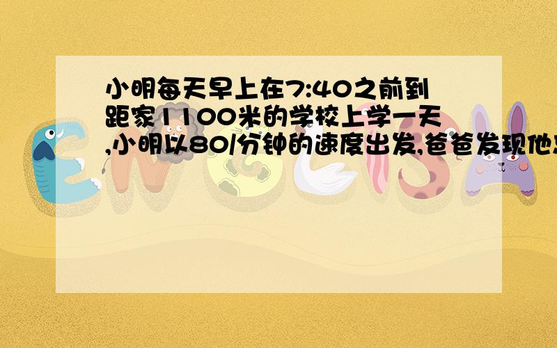 小明每天早上在7:40之前到距家1100米的学校上学一天,小明以80/分钟的速度出发,爸爸发现他忘了带语文书.于是爸爸立