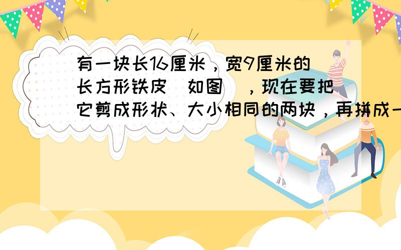 有一块长16厘米，宽9厘米的长方形铁皮（如图），现在要把它剪成形状、大小相同的两块，再拼成一个正方形．拼成的正方形的边长