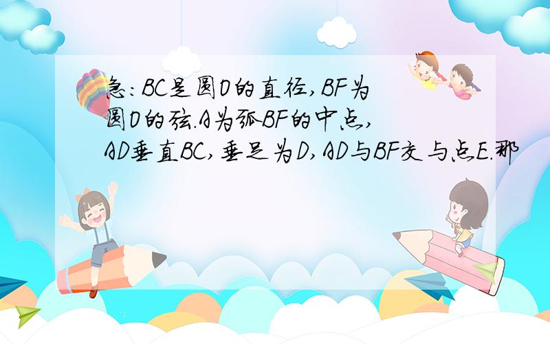 急：BC是圆O的直径,BF为圆O的弦.A为弧BF的中点,AD垂直BC,垂足为D,AD与BF交与点E.那