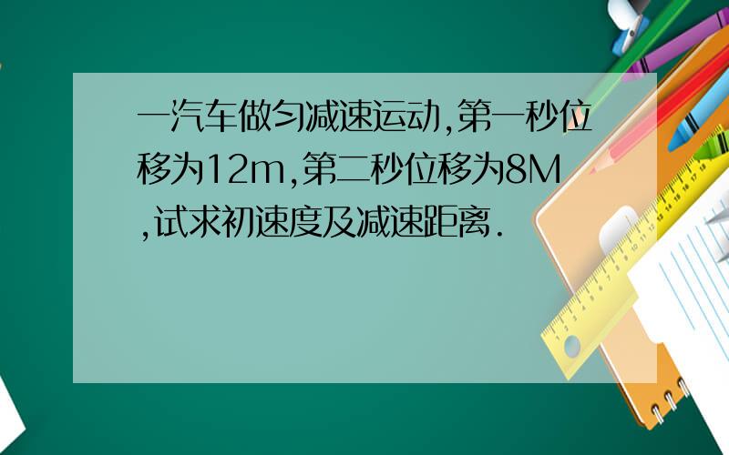 一汽车做匀减速运动,第一秒位移为12m,第二秒位移为8M,试求初速度及减速距离.