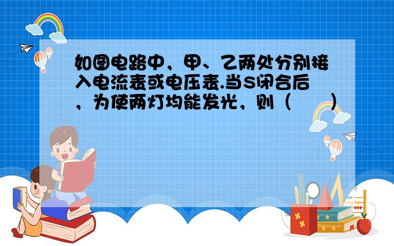 如图电路中，甲、乙两处分别接入电流表或电压表.当S闭合后，为使两灯均能发光，则（　　）