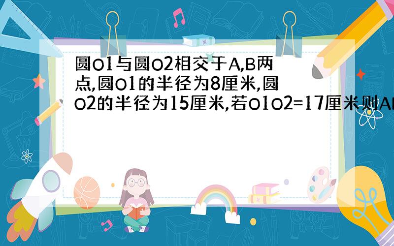 圆O1与圆O2相交于A,B两点,圆O1的半径为8厘米,圆O2的半径为15厘米,若O1O2=17厘米则AB为?