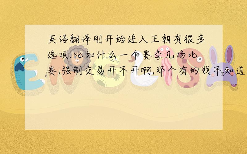 英语翻译刚开始进入王朝有很多选项.比如什么一个赛季几场比赛,强制交易开不开啊,那个有的我不知道,会能帮我按着顺序帮我把那