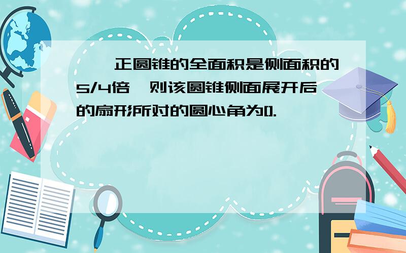 ★★正圆锥的全面积是侧面积的5/4倍,则该圆锥侧面展开后的扇形所对的圆心角为[].