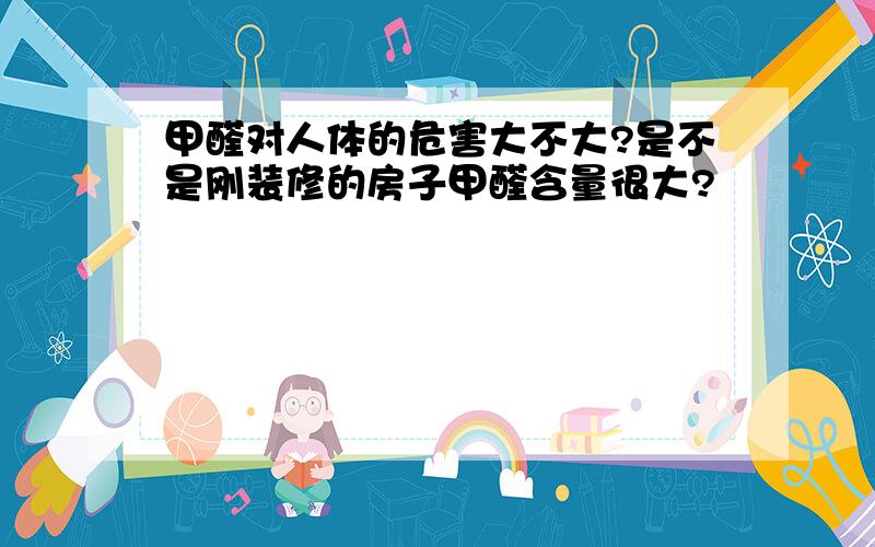 甲醛对人体的危害大不大?是不是刚装修的房子甲醛含量很大?