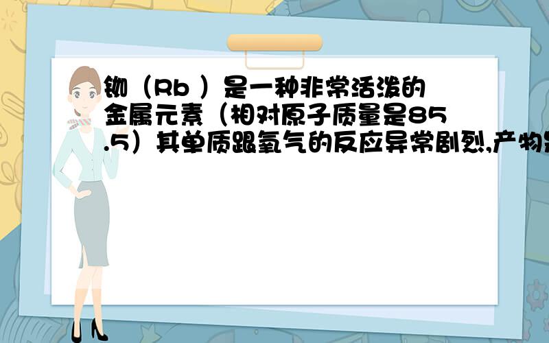 铷（Rb ）是一种非常活泼的金属元素（相对原子质量是85.5）其单质跟氧气的反应异常剧烈,产物是棕色的过氧化铷（Rb2O