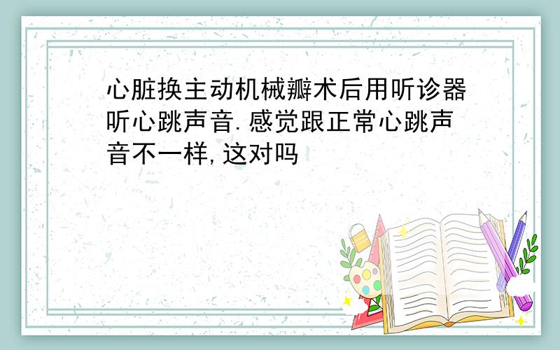 心脏换主动机械瓣术后用听诊器听心跳声音.感觉跟正常心跳声音不一样,这对吗