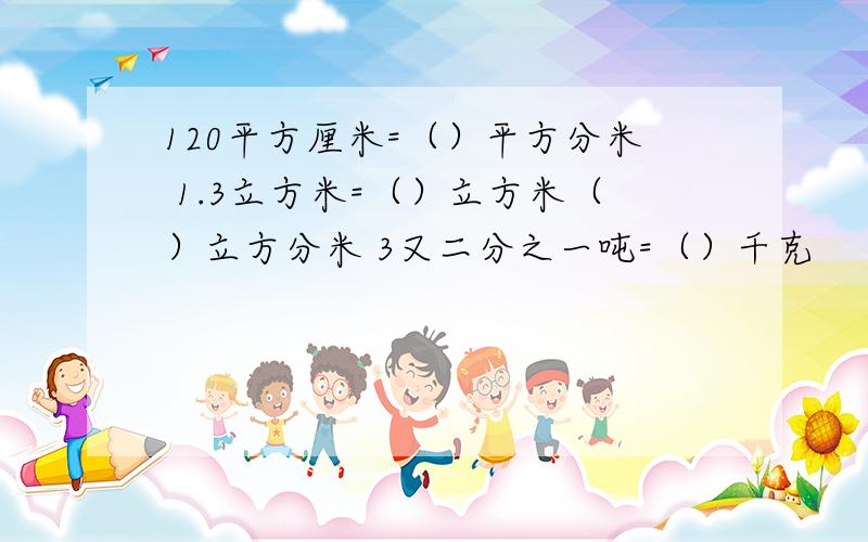 120平方厘米=（）平方分米 1.3立方米=（）立方米（）立方分米 3又二分之一吨=（）千克