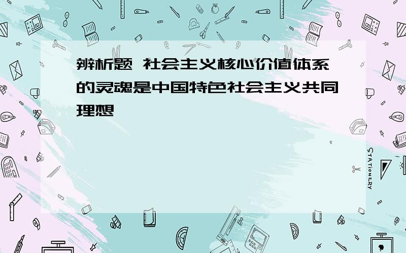 辨析题 社会主义核心价值体系的灵魂是中国特色社会主义共同理想 ,