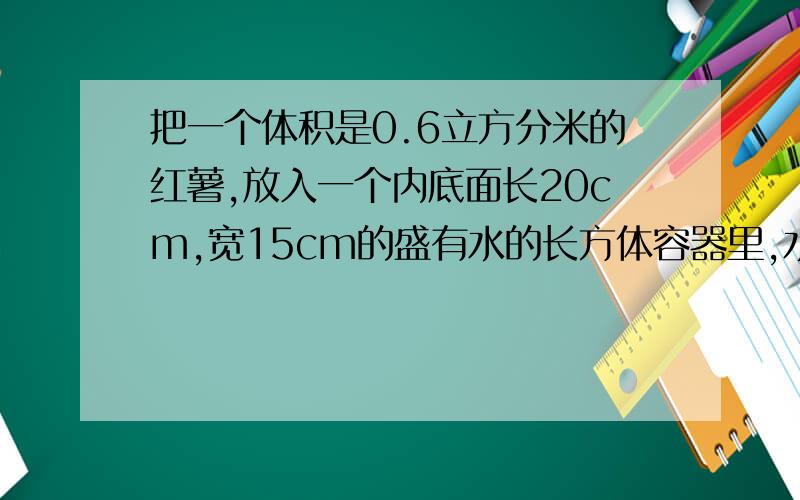 把一个体积是0.6立方分米的红薯,放入一个内底面长20cm,宽15cm的盛有水的长方体容器里,水位上升多少cm?