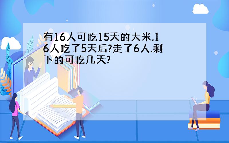 有16人可吃15天的大米.16人吃了5天后?走了6人.剩下的可吃几天?