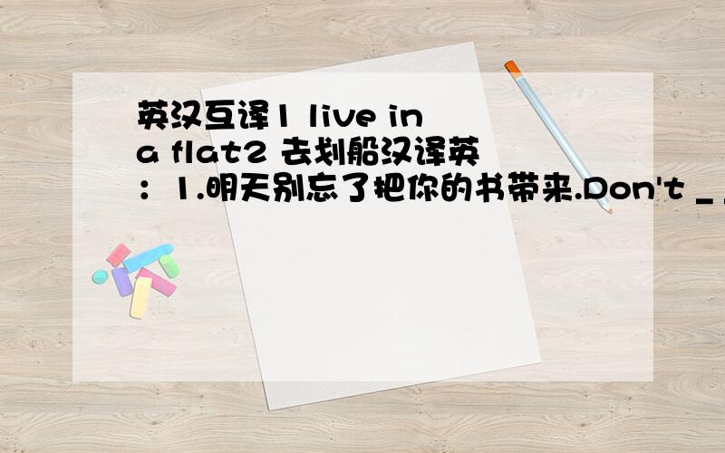 英汉互译1 live in a flat2 去划船汉译英：1.明天别忘了把你的书带来.Don't _ _ _ your