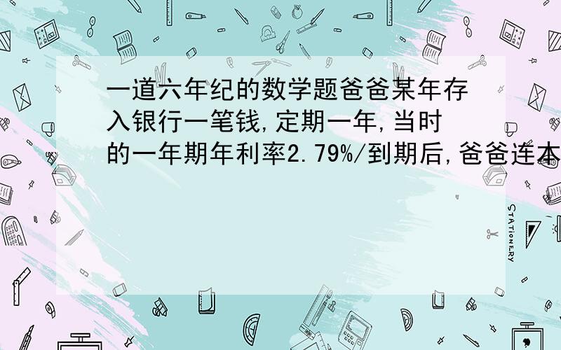 一道六年纪的数学题爸爸某年存入银行一笔钱,定期一年,当时的一年期年利率2.79%/到期后,爸爸连本带利拿到10223.2