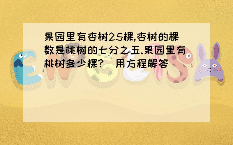 果园里有杏树25棵,杏树的棵数是桃树的七分之五.果园里有桃树多少棵?(用方程解答）