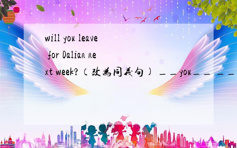 will you leave for Dalian next week?（改为同义句) __you__ __ __Dal