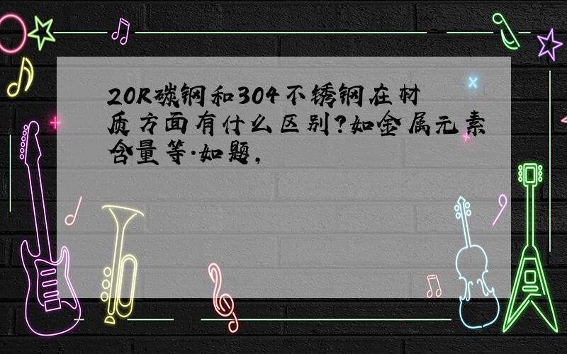 20R碳钢和304不锈钢在材质方面有什么区别?如金属元素含量等.如题,