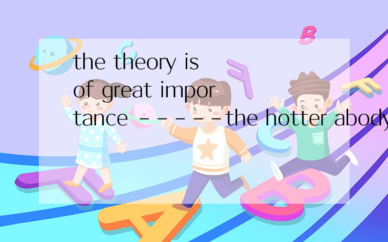 the theory is of great importance -----the hotter abody is,t