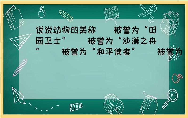 说说动物的美称()被誉为“田园卫士”（）被誉为“沙漠之舟”（）被誉为“和平使者”（）被誉为“森林医生”（）被誉为“捕鼠能