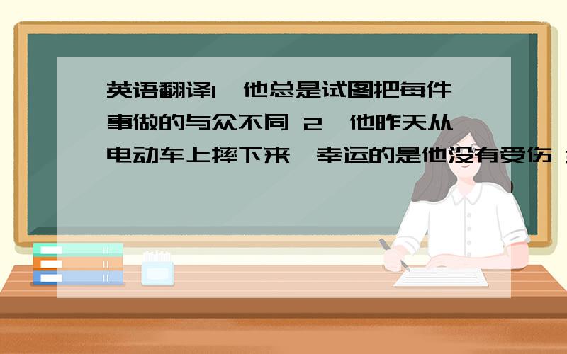 英语翻译1、他总是试图把每件事做的与众不同 2、他昨天从电动车上摔下来,幸运的是他没有受伤 3、我们班背分成八个小组