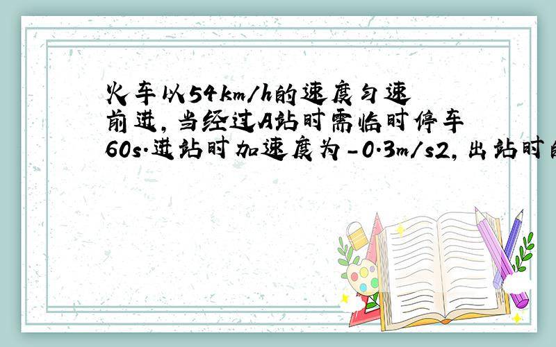 火车以54km/h的速度匀速前进,当经过A站时需临时停车60s.进站时加速度为－0.3m/s2,出站时的加速度为0.5m