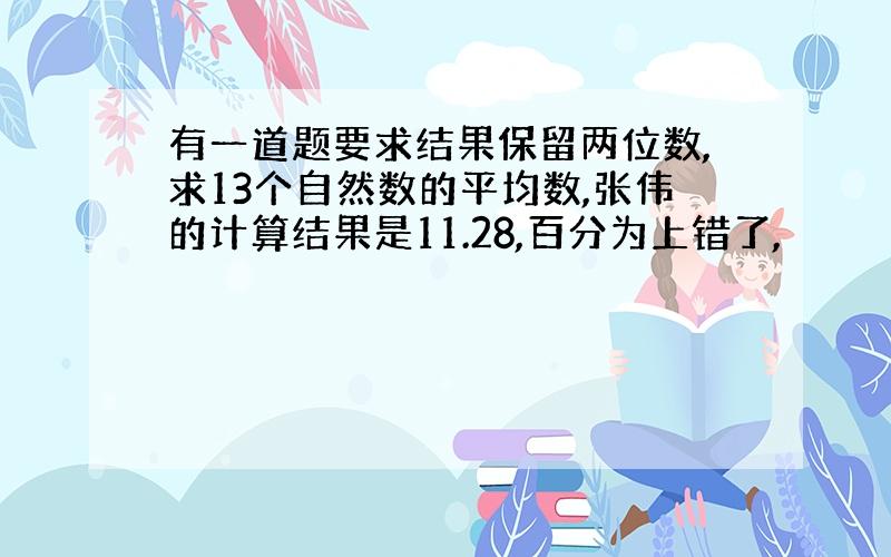 有一道题要求结果保留两位数,求13个自然数的平均数,张伟的计算结果是11.28,百分为上错了,