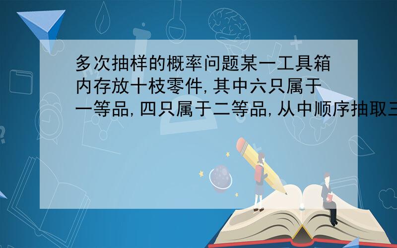 多次抽样的概率问题某一工具箱内存放十枝零件,其中六只属于一等品,四只属于二等品,从中顺序抽取三只,每次取出一只,取后不三